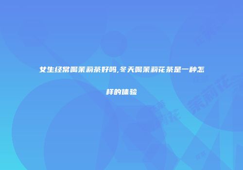 女生经常喝茉莉茶好吗,冬天喝茉莉花茶是一种怎样的体验