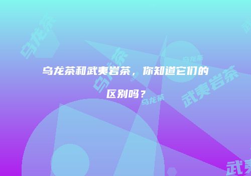 乌龙茶和武夷岩茶，你知道它们的区别吗？