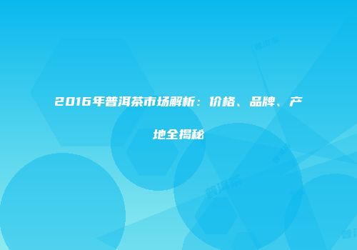 2016年普洱茶市场解析：价格、品牌、产地全揭秘