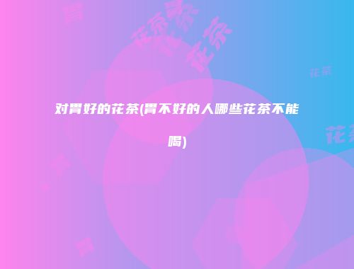 对胃好的花茶(胃不好的人哪些花茶不能喝)
