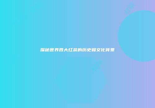 探秘世界四大红茶的历史和文化背景