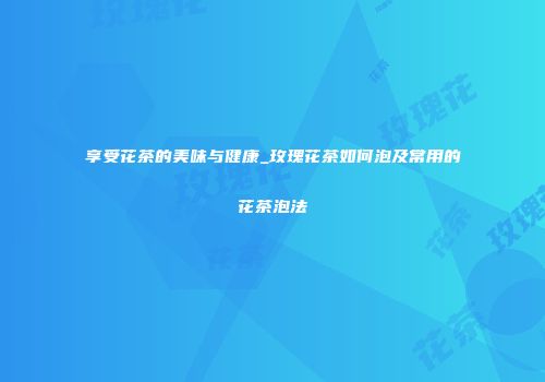 享受花茶的美味与健康_玫瑰花茶如何泡及常用的花茶泡法