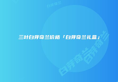 三叶白芽奇兰价格「白芽奇兰礼盒」
