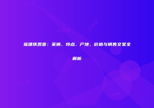 福建铁观音：采摘、特点、产地、价格与销售文案全解析