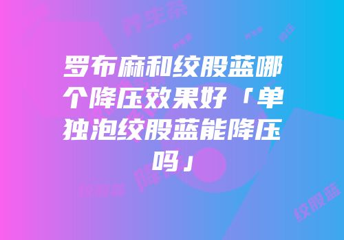 罗布麻和绞股蓝哪个降压效果好「单独泡绞股蓝能降压吗」