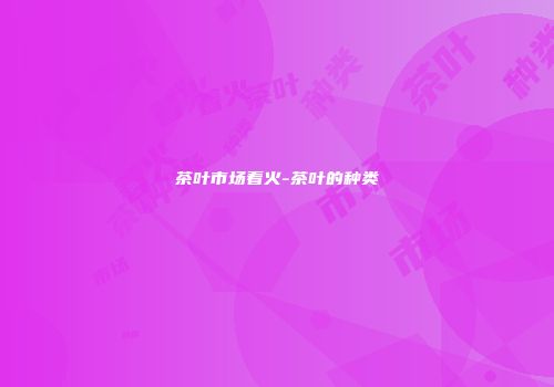 茶叶市场着火-茶叶的种类