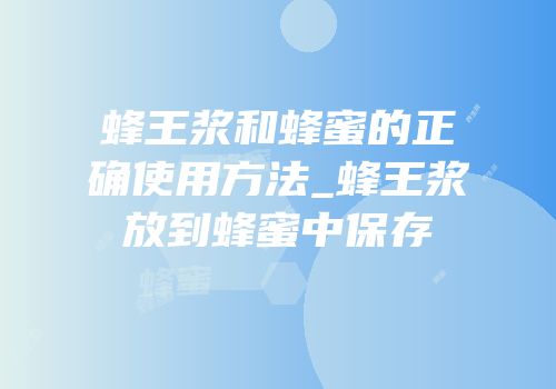 蜂王浆和蜂蜜的正确使用方法_蜂王浆放到蜂蜜中保存