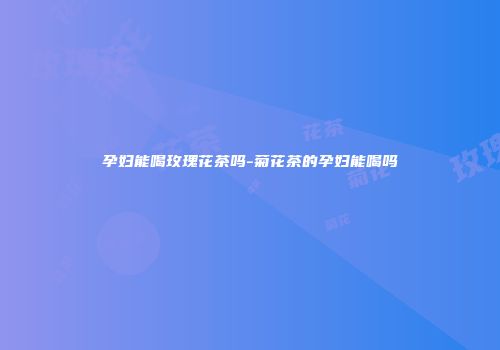 孕妇能喝玫瑰花茶吗-菊花茶的孕妇能喝吗