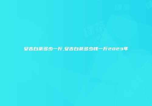 安吉白茶多少一斤,安吉白茶多少钱一斤2023年