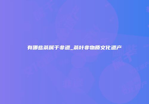 有哪些茶属于非遗_茶叶非物质文化遗产