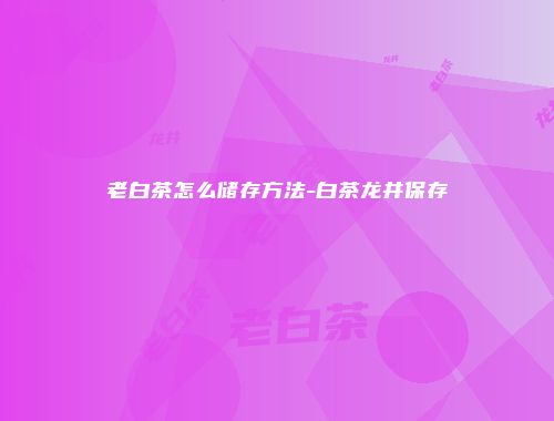老白茶怎么储存方法-白茶龙井保存