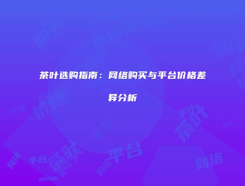 茶叶选购指南：网络购买与平台价格差异分析