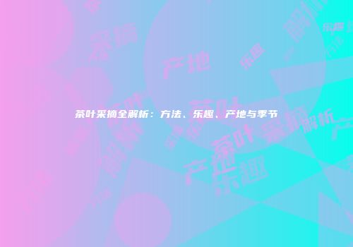 茶叶采摘全解析：方法、乐趣、产地与季节
