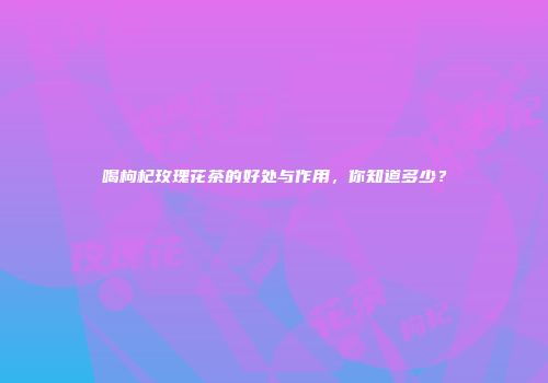喝枸杞玫瑰花茶的好处与作用，你知道多少？