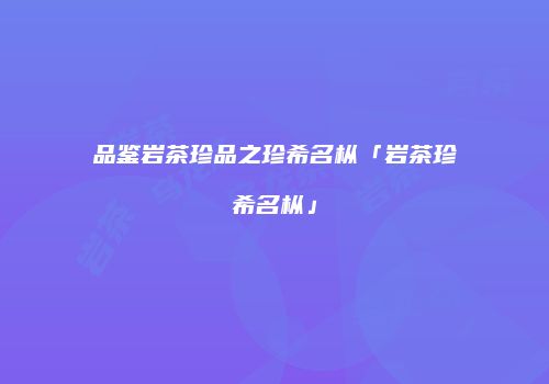 品鉴岩茶珍品之珍希名枞「岩茶珍希名枞」