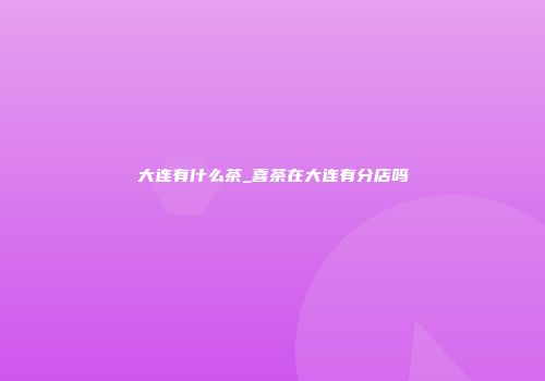 大连有什么茶_喜茶在大连有分店吗