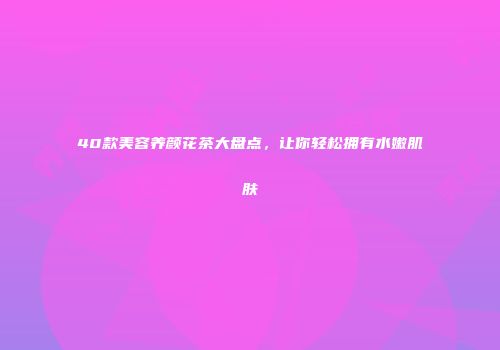 40款美容养颜花茶大盘点，让你轻松拥有水嫩肌肤