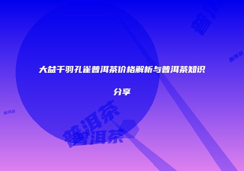 大益千羽孔雀普洱茶价格解析与普洱茶知识分享