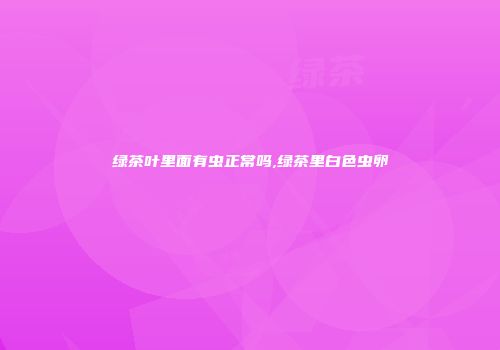 绿茶叶里面有虫正常吗,绿茶里白色虫卵