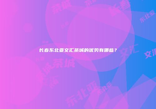 长春东北亚文汇茶城的优势有哪些？