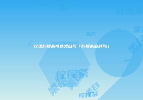 玫瑰柠檬茶可以美白吗「柠檬茶会胖吗」