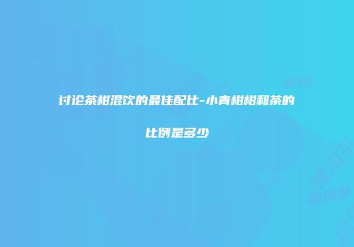 讨论茶柑混饮的最佳配比-小青柑柑和茶的比例是多少