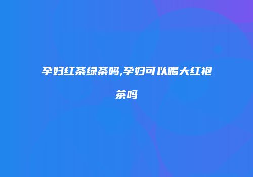 孕妇红茶绿茶吗,孕妇可以喝大红袍茶吗