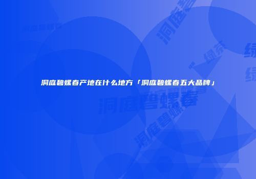 洞庭碧螺春产地在什么地方「洞庭碧螺春五大品牌」