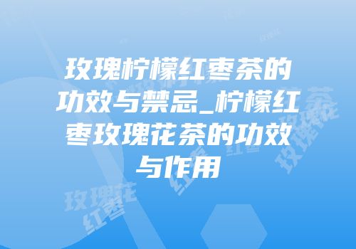 玫瑰柠檬红枣茶的功效与禁忌_柠檬红枣玫瑰花茶的功效与作用