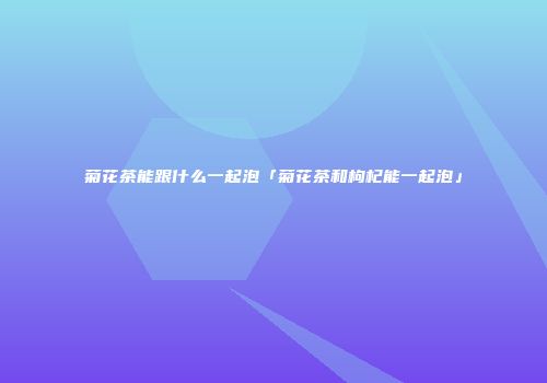 菊花茶能跟什么一起泡「菊花茶和枸杞能一起泡」