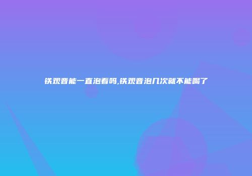 铁观音能一直泡着吗,铁观音泡几次就不能喝了