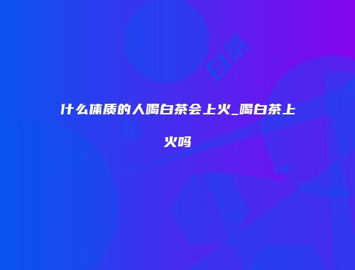 什么体质的人喝白茶会上火_喝白茶上火吗