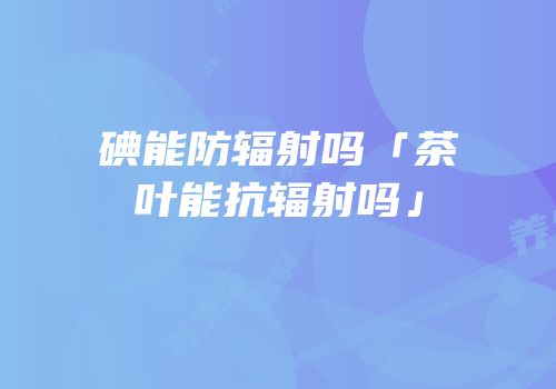 碘能防辐射吗「茶叶能抗辐射吗」