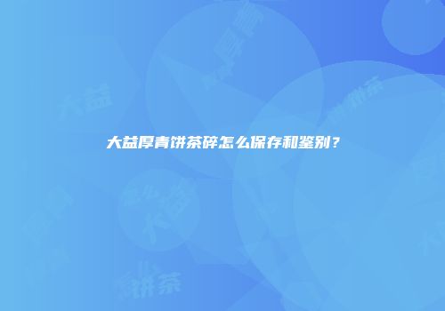 大益厚青饼茶碎怎么保存和鉴别？