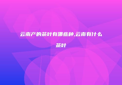 云南产的茶叶有哪些种,云南有什么茶叶