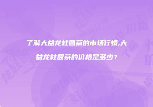 了解大益龙柱圆茶的市场行情,大益龙柱圆茶的价格是多少？