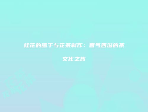 桂花的晒干与花茶制作：香气四溢的茶文化之旅