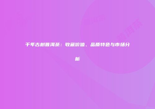 千年古树普洱茶：收藏价值、品质特色与市场分析
