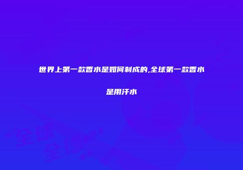 世界上第一款香水是如何制成的,全球第一款香水是用汗水