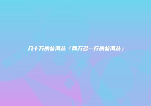几十万的普洱茶「两万多一斤的普洱茶」