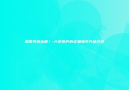 是否可放冰箱？-六安瓜片的正确储存方法介绍