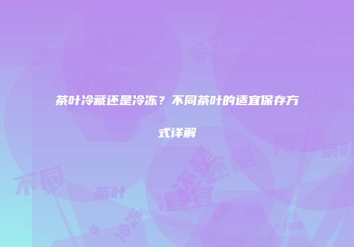 茶叶冷藏还是冷冻？不同茶叶的适宜保存方式详解