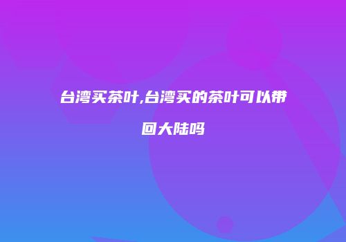 台湾买茶叶,台湾买的茶叶可以带回大陆吗