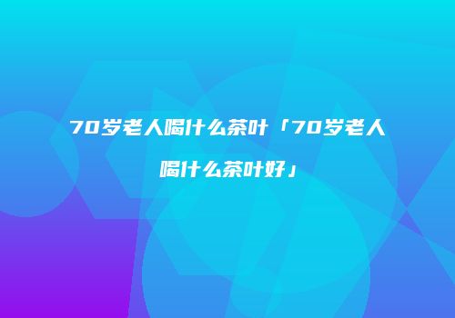 70岁老人喝什么茶叶「70岁老人喝什么茶叶好」