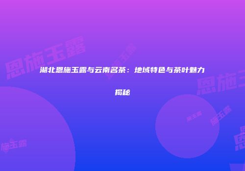 湖北恩施玉露与云南名茶：地域特色与茶叶魅力揭秘