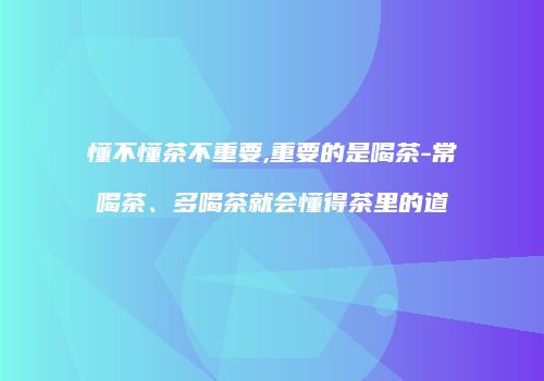 懂不懂茶不重要,重要的是喝茶-常喝茶、多喝茶就会懂得茶里的道