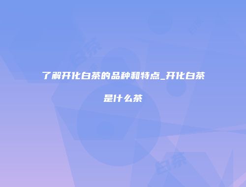 了解开化白茶的品种和特点_开化白茶是什么茶