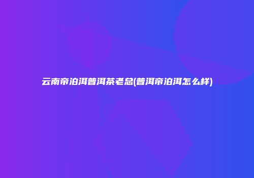 云南帝泊洱普洱茶老总(普洱帝泊洱怎么样)