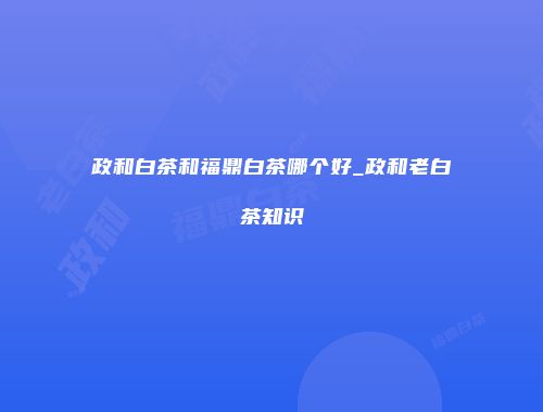 政和白茶和福鼎白茶哪个好_政和老白茶知识