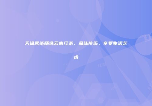 天福茗茶精选云南红茶：品味传统，享受生活艺术